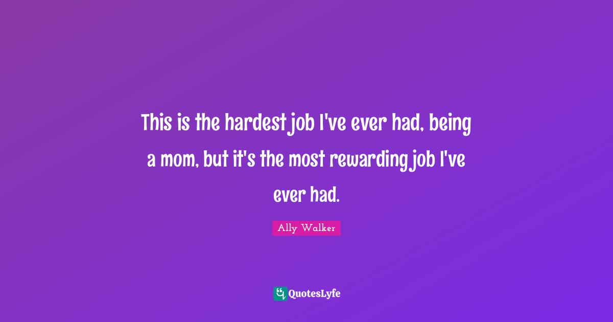 This is the hardest job I've ever had, being a mom, but it's the most rewarding job I've ever had.