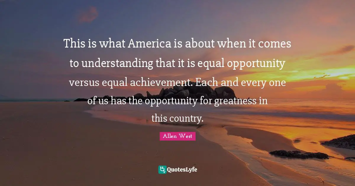 This is what America is about when it comes to understanding that it is equal opportunity versus equal achievement. Each and every one of us has the opportunity for greatness in this country.