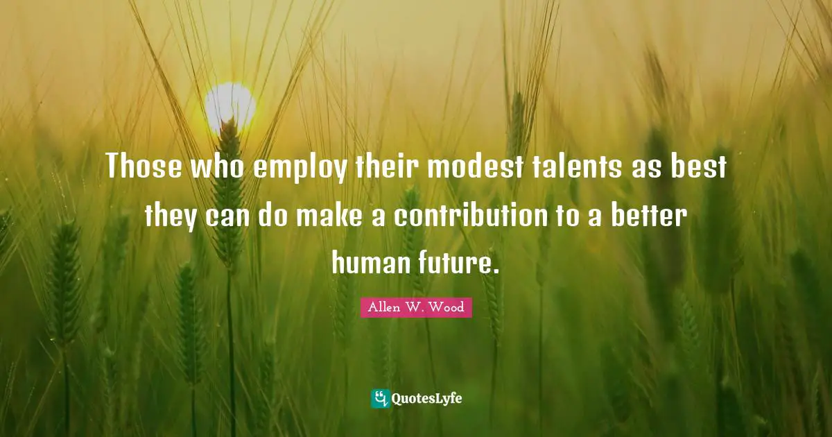 Those who employ their modest talents as best they can do make a contribution to a better human future.