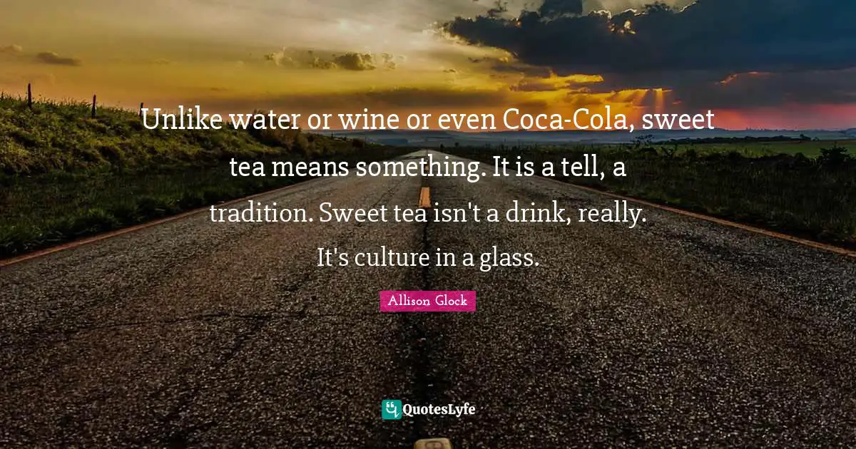 Unlike water or wine or even Coca-Cola, sweet tea means something. It is a tell, a tradition. Sweet tea isn't a drink, really. It's culture in a glass.