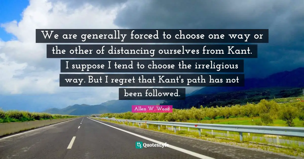 Allen W. Wood Quotes: "We are generally forced to choose one way or the other of distancing ourselves from Kant. I suppose I tend to choose the irreligious way. But I regret that Kant's path has not been followed."