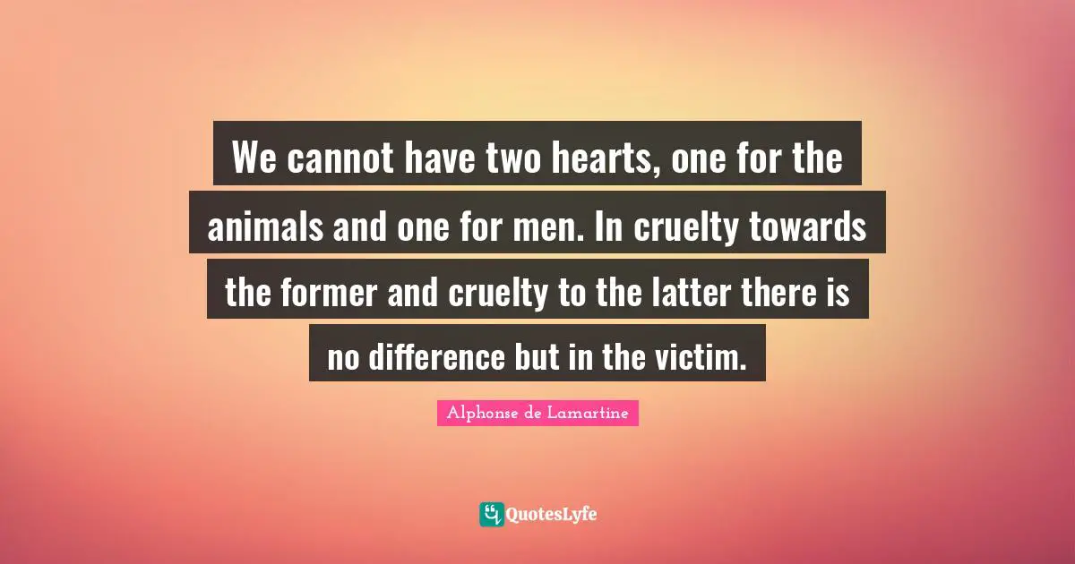 We cannot have two hearts, one for the animals and one for men. In cruelty towards the former and cruelty to the latter there is no difference but in the victim.