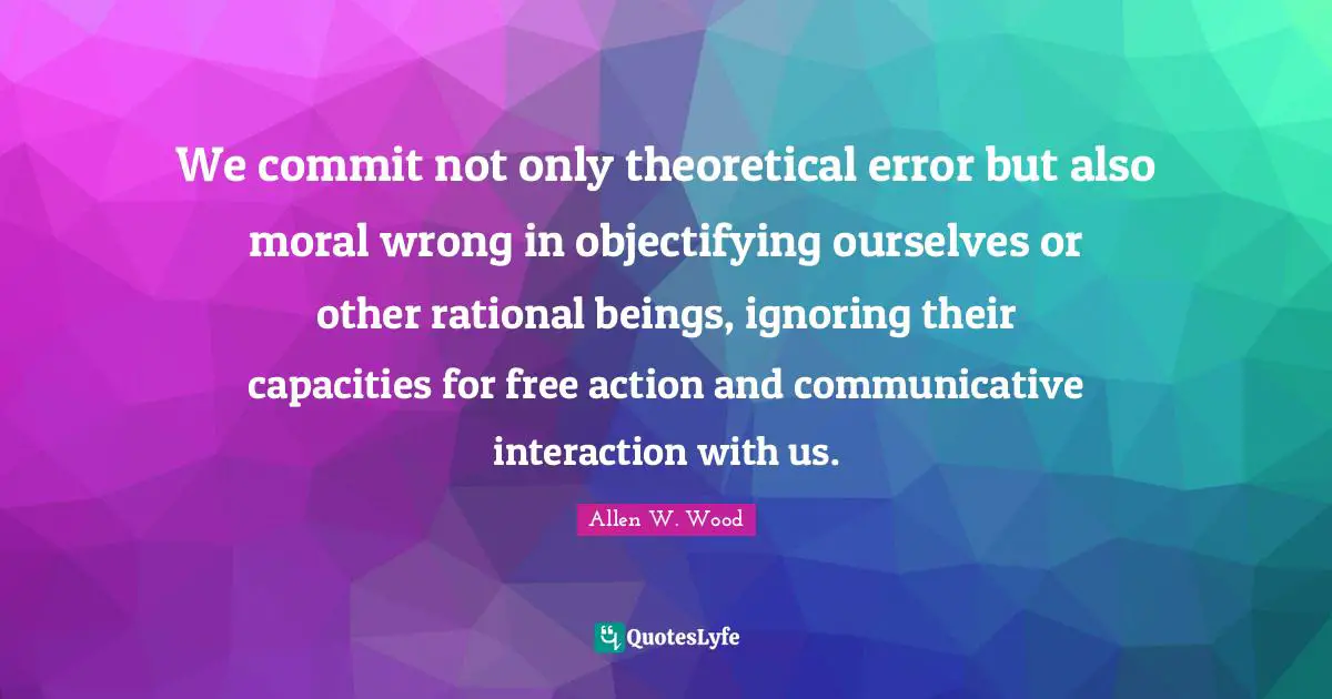 Objectifying Quotes: "We commit not only theoretical error but also moral wrong in objectifying ourselves or other rational beings, ignoring their capacities for free action and communicative interaction with us."