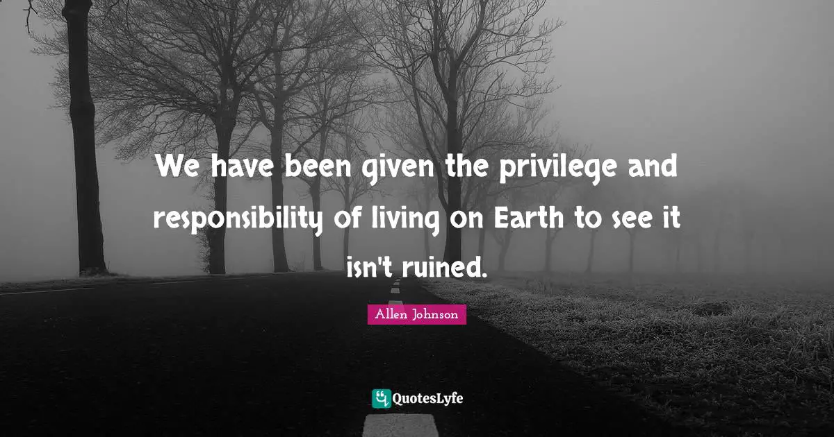 We have been given the privilege and responsibility of living on Earth to see it isn't ruined.