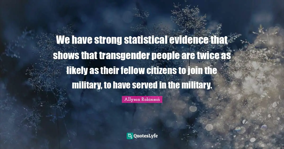 We have strong statistical evidence that shows that transgender people are twice as likely as their fellow citizens to join the military, to have served in the military.
