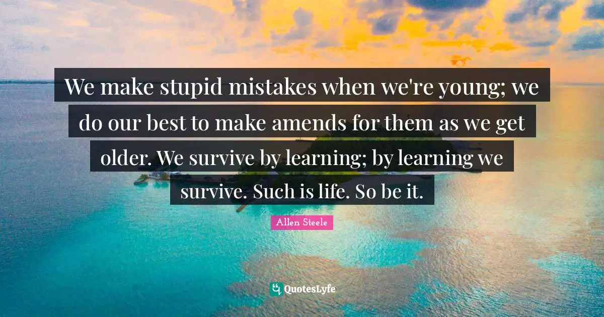 We make stupid mistakes when we're young; we do our best to make amends for them as we get older. We survive by learning; by learning we survive. Such is life. So be it.