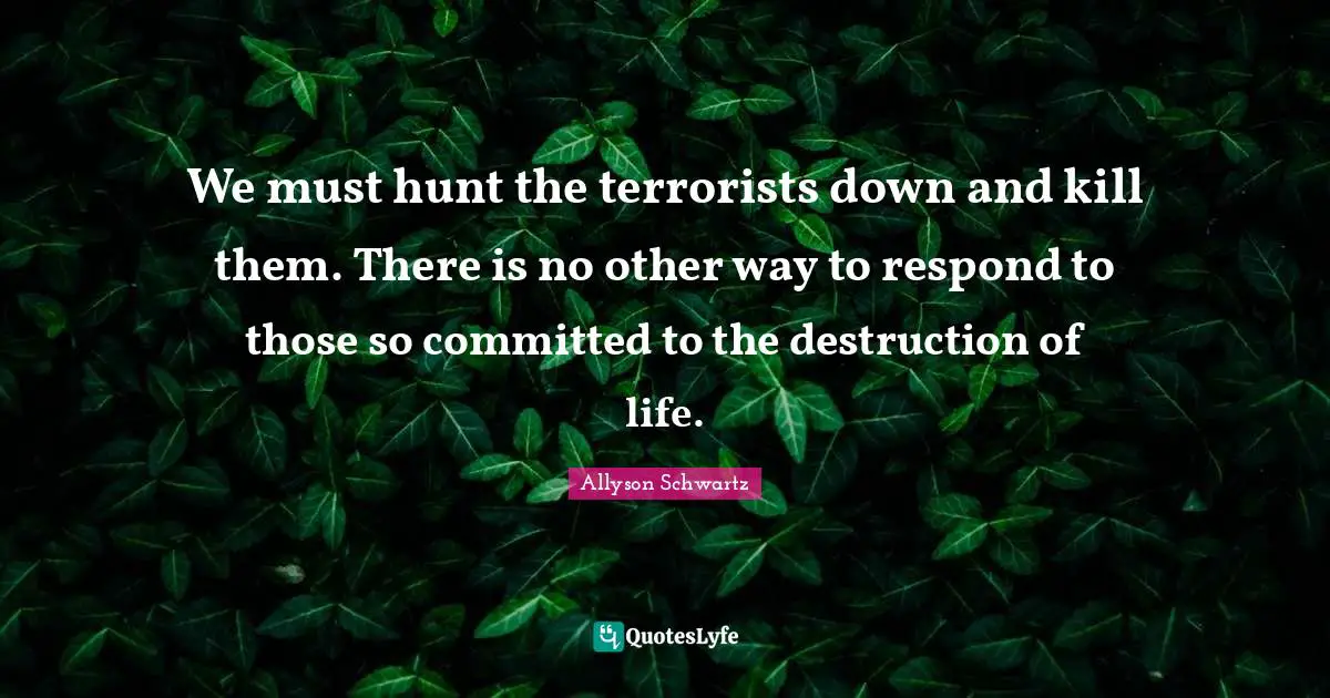 We must hunt the terrorists down and kill them. There is no other way to respond to those so committed to the destruction of life.