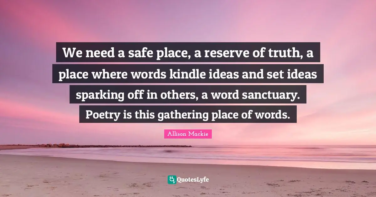 We need a safe place, a reserve of truth, a place where words kindle ideas and set ideas sparking off in others, a word sanctuary. Poetry is this gathering place of words.