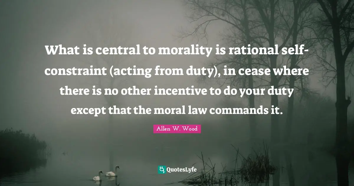 Allen W. Wood Quotes: "What is central to morality is rational self-constraint (acting from duty), in cease where there is no other incentive to do your duty except that the moral law commands it."