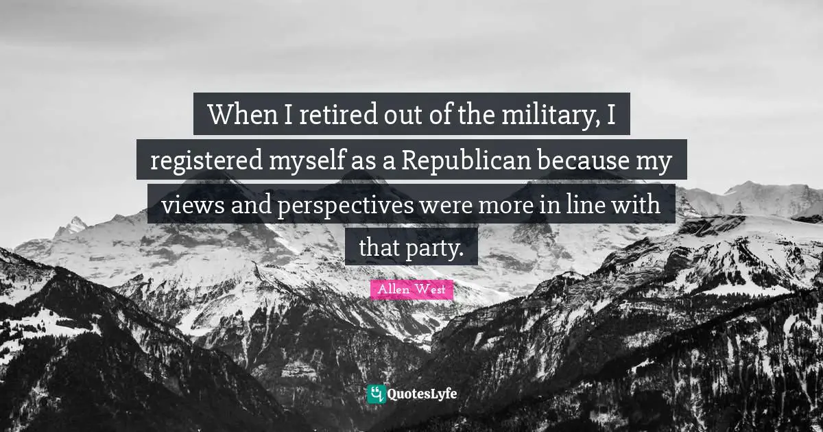 When I retired out of the military, I registered myself as a Republican because my views and perspectives were more in line with that party.
