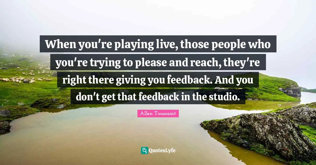 When you're playing live, those people who you're trying to please and reach, they're right there giving you feedback. And you don't get that feedback in the studio.
