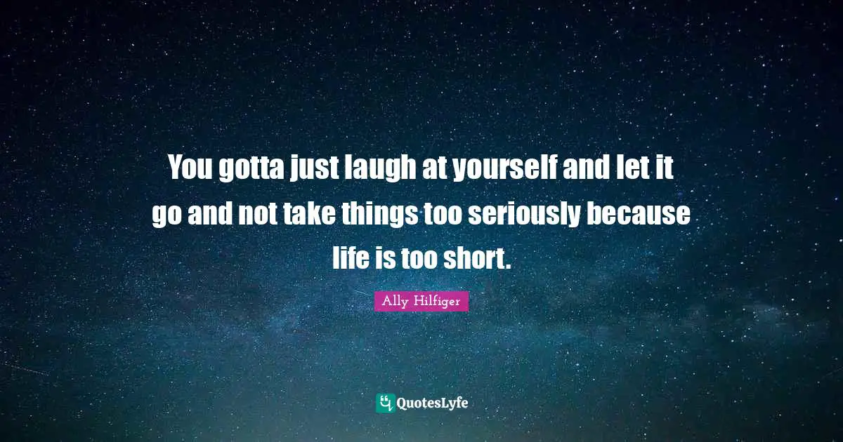 You gotta just laugh at yourself and let it go and not take things too seriously because life is too short.