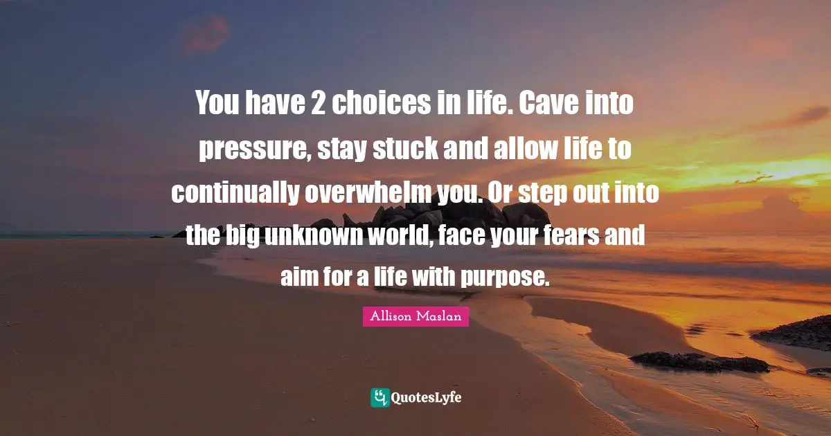 Fears Quotes: "You have 2 choices in life. Cave into pressure, stay stuck and allow life to continually overwhelm you. Or step out into the big unknown world, face your fears and aim for a life with purpose."