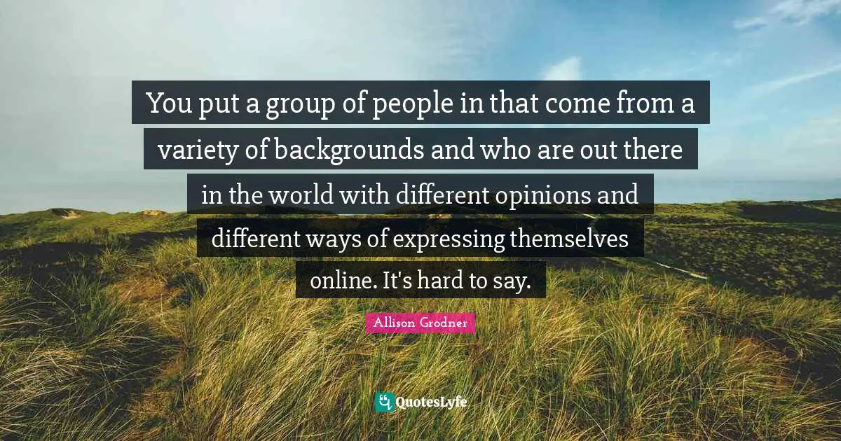You put a group of people in that come from a variety of backgrounds and who are out there in the world with different opinions and different ways of expressing themselves online. It's hard to say.