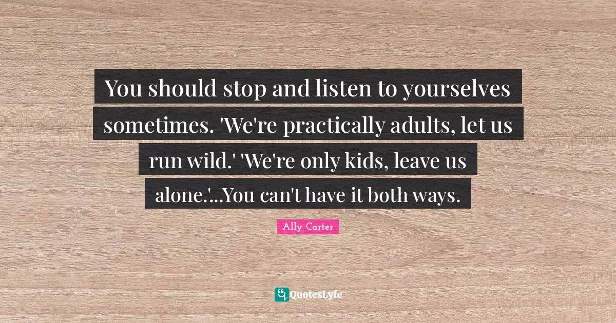 You should stop and listen to yourselves sometimes. 'We're practically adults, let us run wild.' 'We're only kids, leave us alone.'...You can't have it both ways.