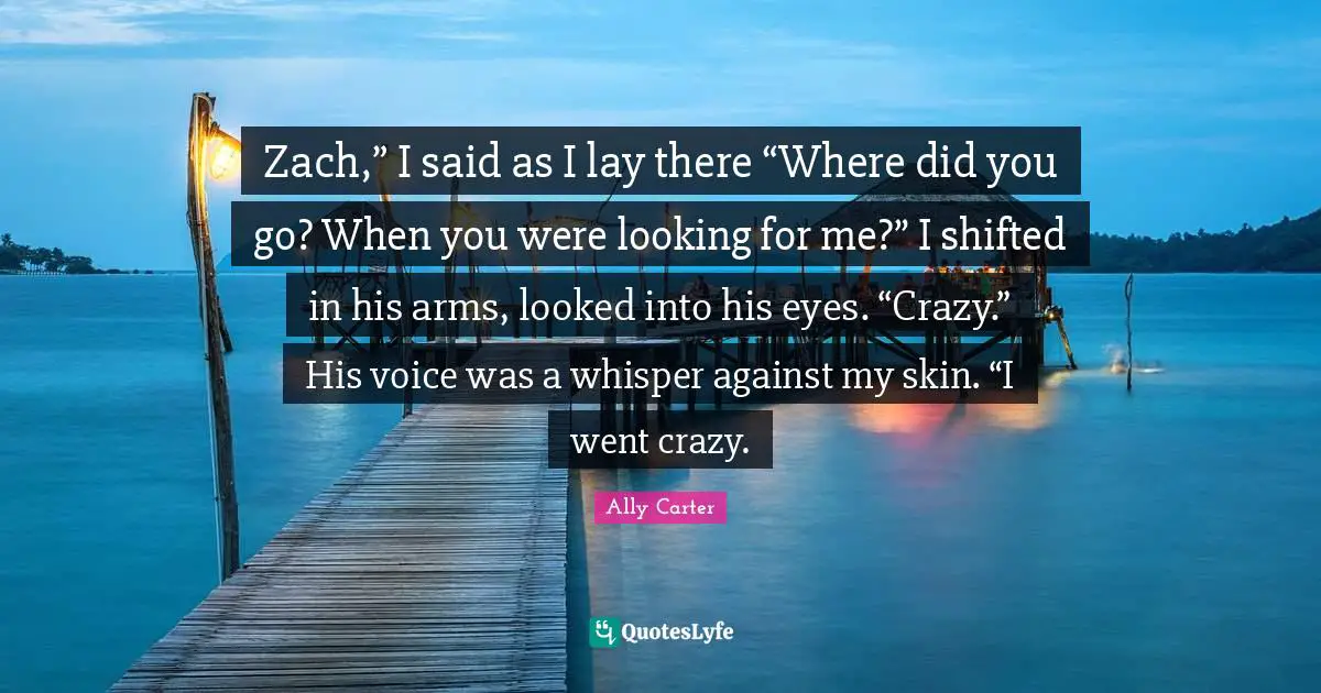 Zach,” I said as I lay there “Where did you go? When you were looking for me?” I shifted in his arms, looked into his eyes. “Crazy.” His voice was a whisper against my skin. “I went crazy.