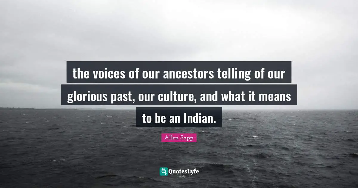 the voices of our ancestors telling of our glorious past, our culture, and what it means to be an Indian.