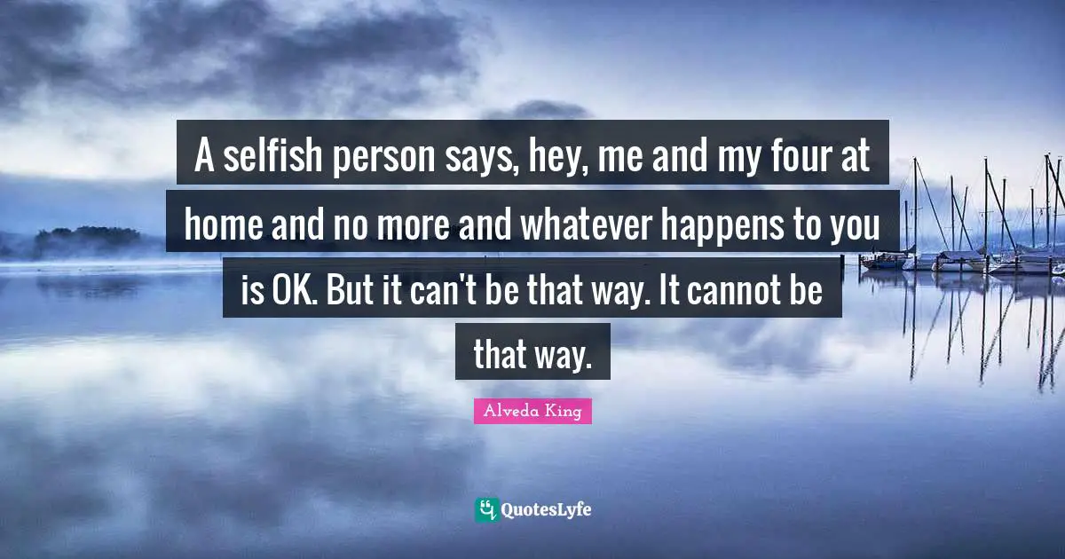 A selfish person says, hey, me and my four at home and no more and whatever happens to you is OK. But it can't be that way. It cannot be that way.