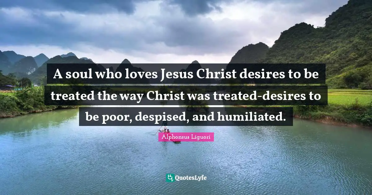 A soul who loves Jesus Christ desires to be treated the way Christ was treated-desires to be poor, despised, and humiliated.