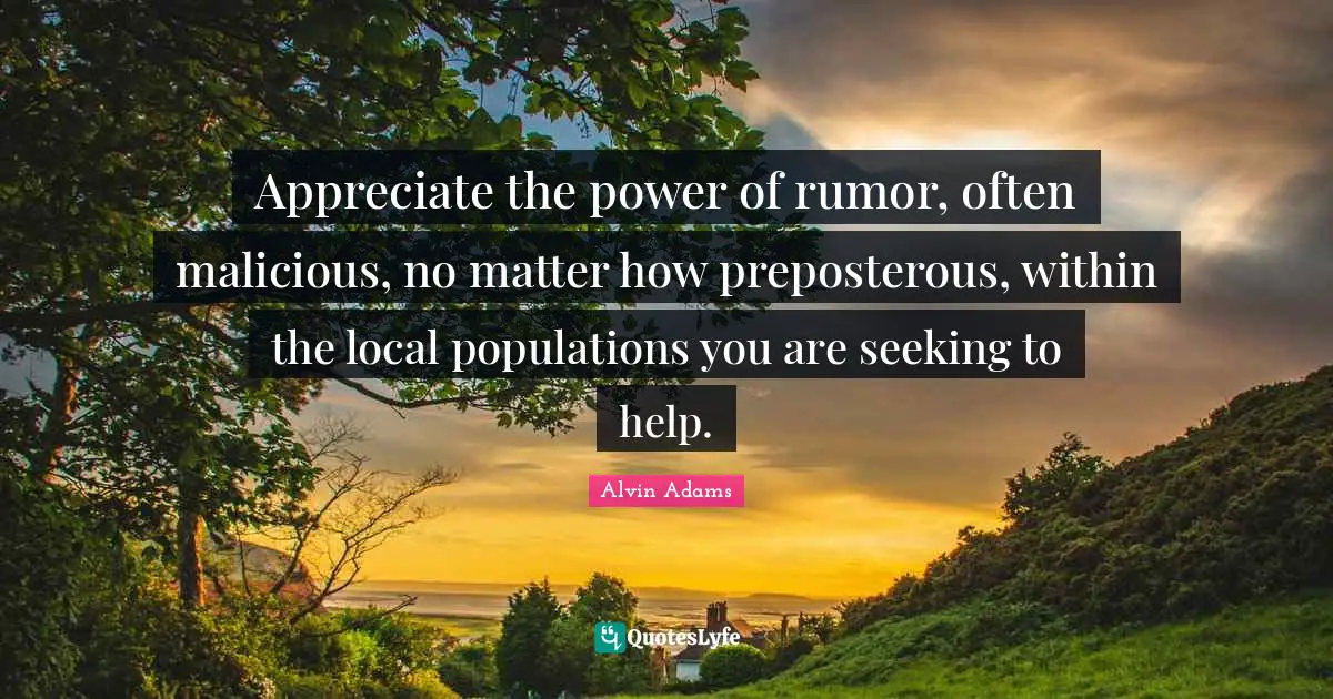 Appreciate the power of rumor, often malicious, no matter how preposterous, within the local populations you are seeking to help.