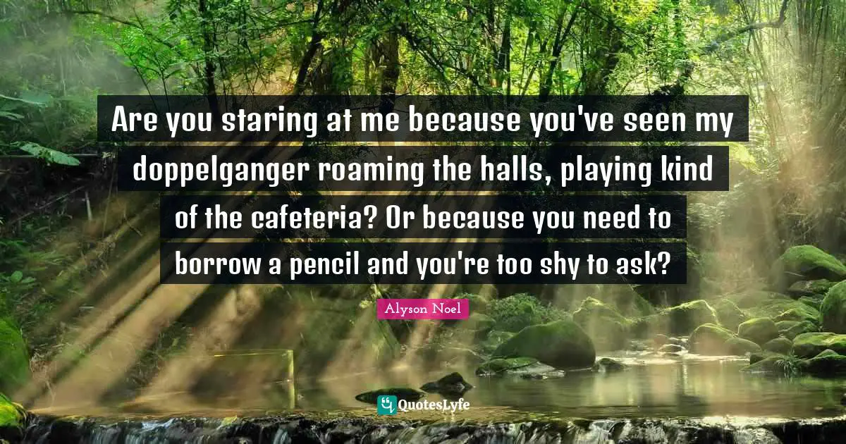 Alyson Noel Quotes: "Are you staring at me because you've seen my doppelganger roaming the halls, playing kind of the cafeteria? Or because you need to borrow a pencil and you're too shy to ask?"