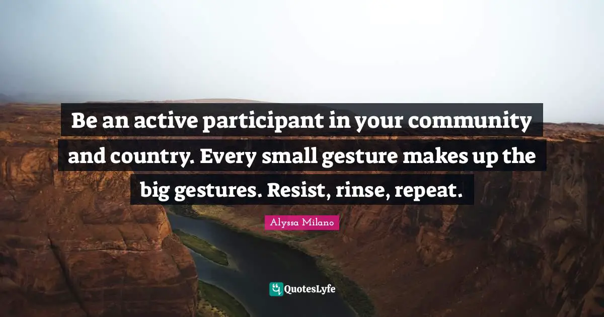 Be an active participant in your community and country. Every small gesture makes up the big gestures. Resist, rinse, repeat.