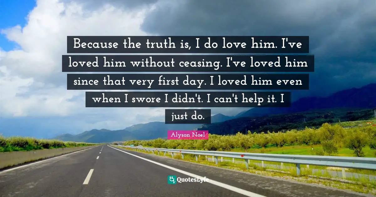Because the truth is, I do love him. I've loved him without ceasing. I've loved him since that very first day. I loved him even when I swore I didn't. I can't help it. I just do.