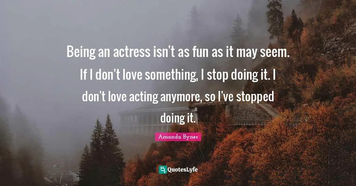 Amanda Bynes Quotes: Being an actress isn't as fun as it may seem. If I don't love something, I stop doing it. I don't love acting anymore, so I've stopped doing it.