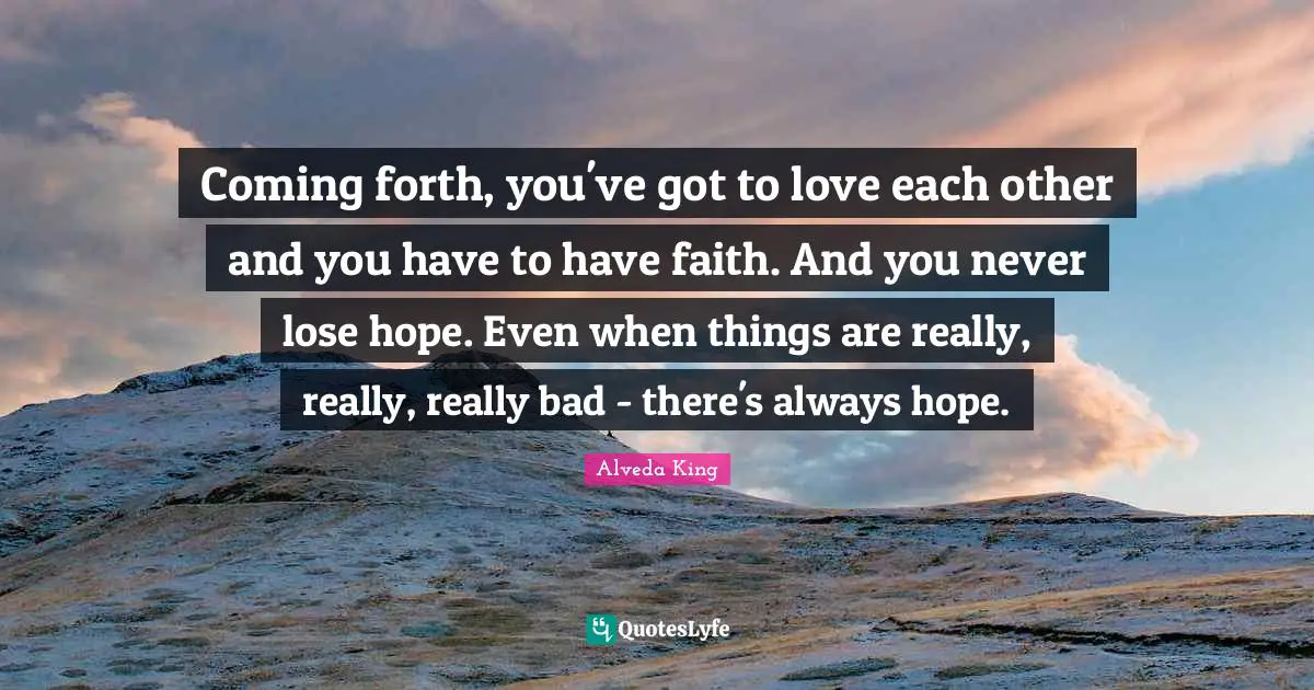 Coming forth, you've got to love each other and you have to have faith. And you never lose hope. Even when things are really, really, really bad - there's always hope.