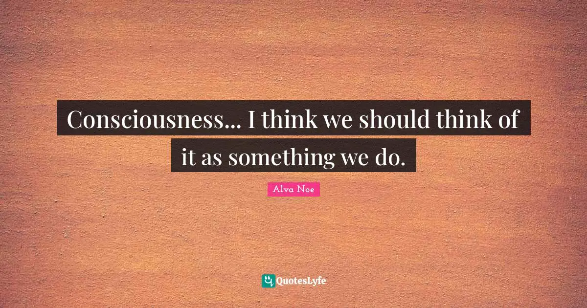 Consciousness... I think we should think of it as something we do.