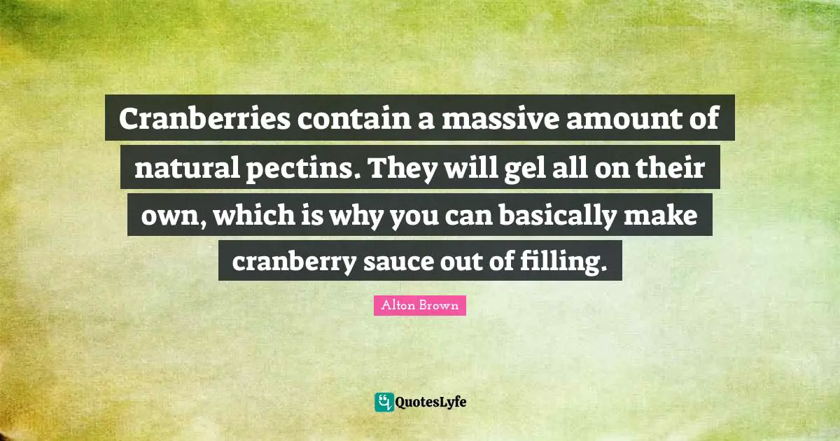 Alton Brown Quotes: "Cranberries contain a massive amount of natural pectins. They will gel all on their own, which is why you can basically make cranberry sauce out of filling."