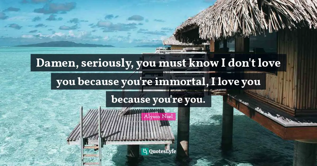 Damen, seriously, you must know I don't love you because you're immortal, I love you because you're you.