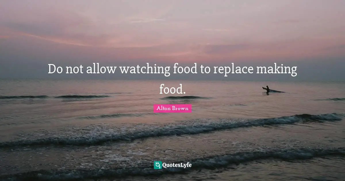 Alton Brown Quotes: "Do not allow watching food to replace making food."