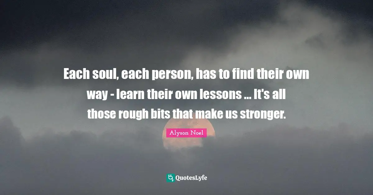 Each soul, each person, has to find their own way - learn their own lessons ... It's all those rough bits that make us stronger.