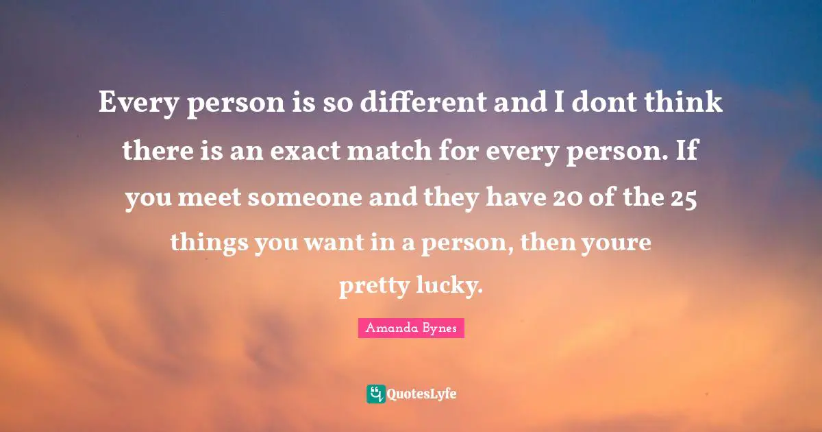 Amanda Bynes Quotes: "Every person is so different and I dont think there is an exact match for every person. If you meet someone and they have 20 of the 25 things you want in a person, then youre pretty lucky."