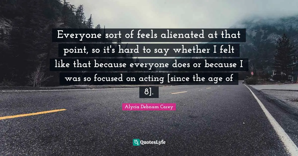 Everyone sort of feels alienated at that point, so it's hard to say whether I felt like that because everyone does or because I was so focused on acting [since the age of 8].