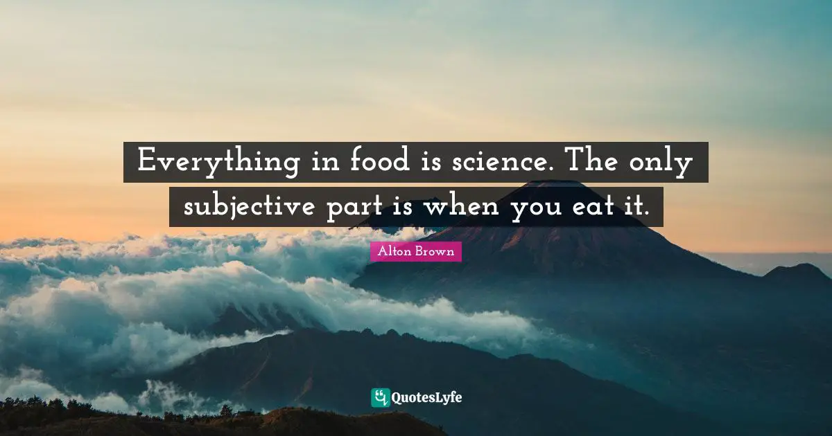 Alton Brown Quotes: "Everything in food is science. The only subjective part is when you eat it."