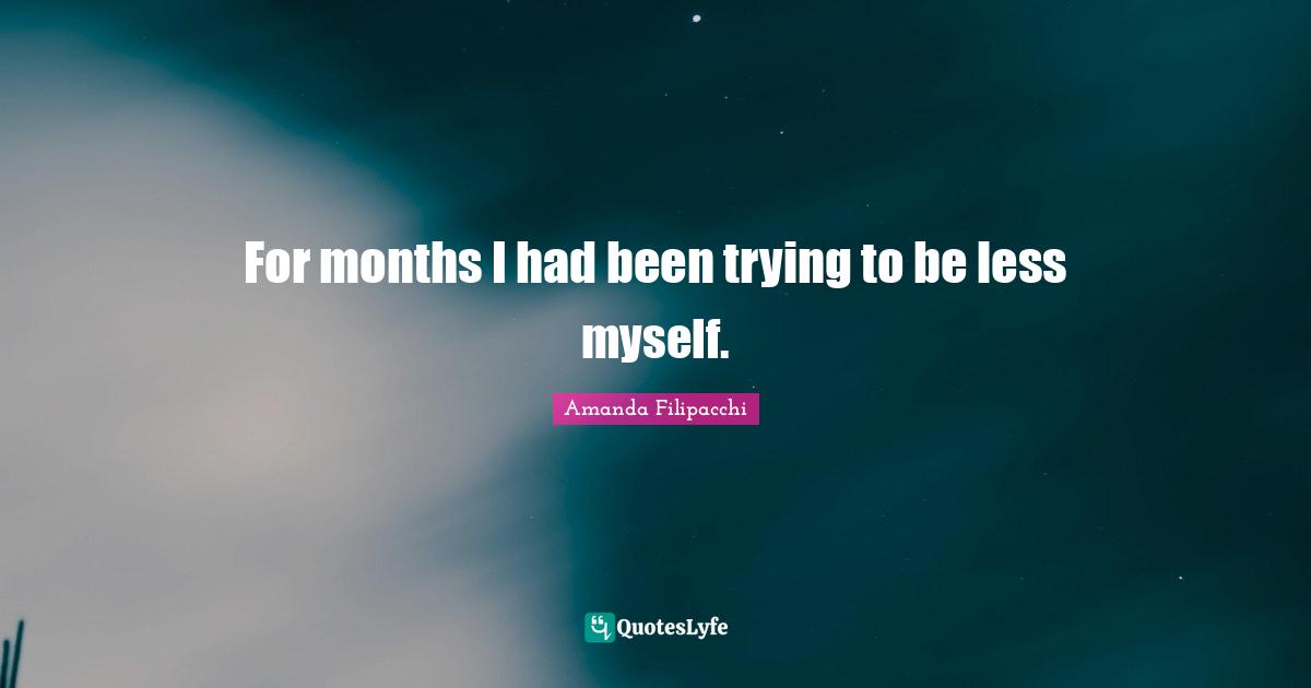 For months I had been trying to be less myself.