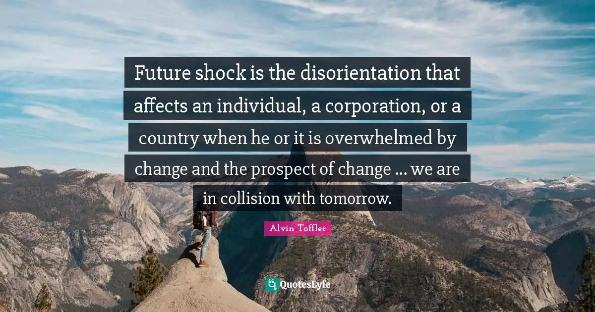Future shock is the disorientation that affects an individual, a corporation, or a country when he or it is overwhelmed by change and the prospect of change ... we are in collision with tomorrow.