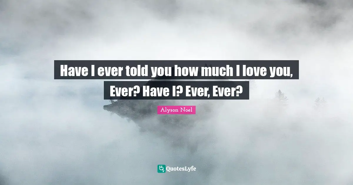 Have I ever told you how much I love you, Ever? Have I? Ever, Ever?