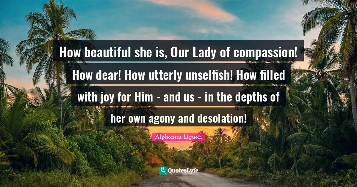 How beautiful she is, Our Lady of compassion! How dear! How utterly unselfish! How filled with joy for Him - and us - in the depths of her own agony and desolation!