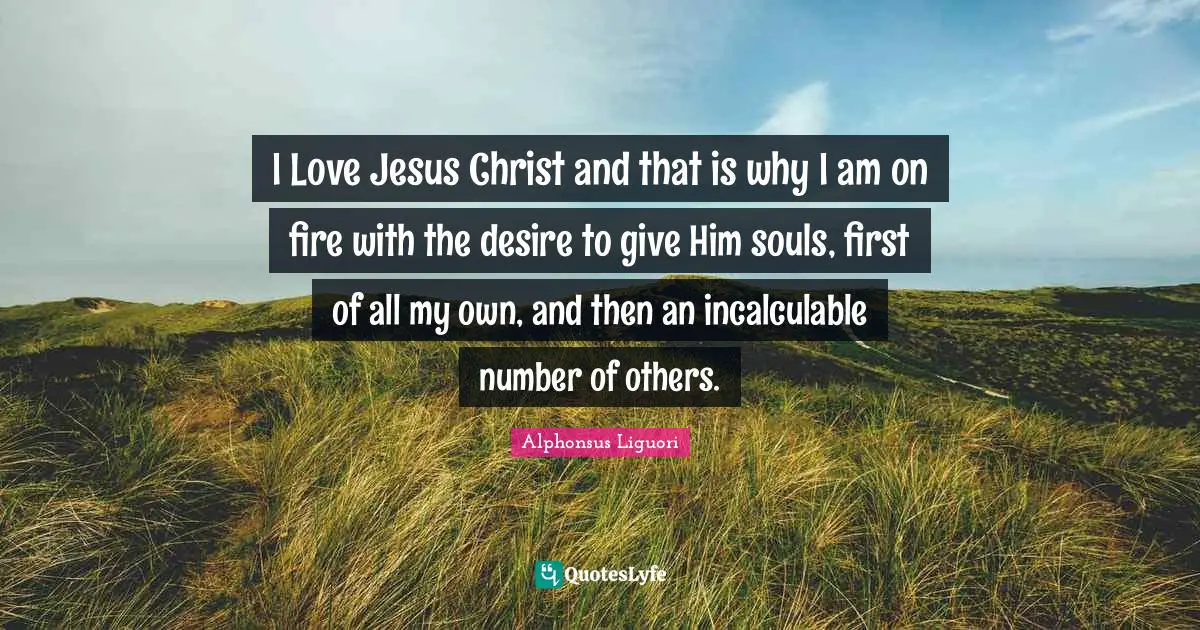 I Love Jesus Christ and that is why I am on fire with the desire to give Him souls, first of all my own, and then an incalculable number of others.