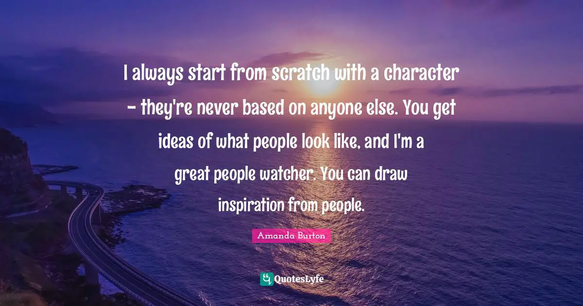 I always start from scratch with a character - they're never based on anyone else. You get ideas of what people look like, and I'm a great people watcher. You can draw inspiration from people.