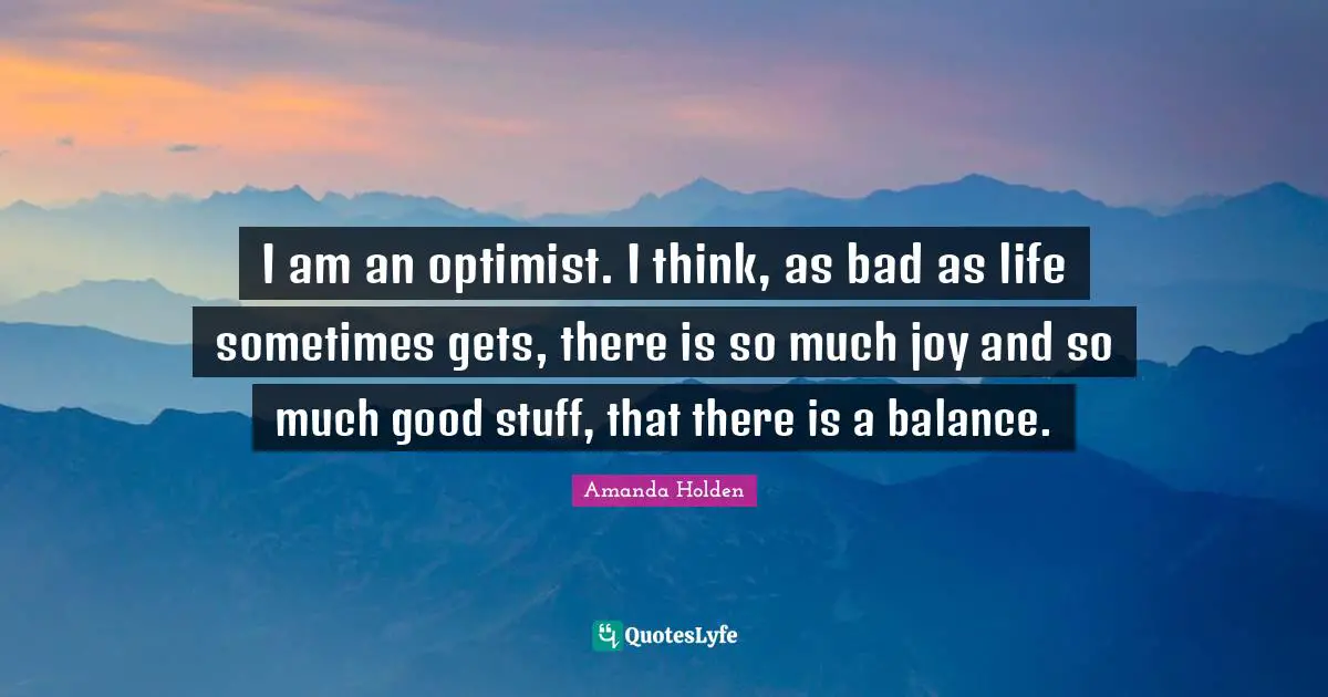 I am an optimist. I think, as bad as life sometimes gets, there is so much joy and so much good stuff, that there is a balance.