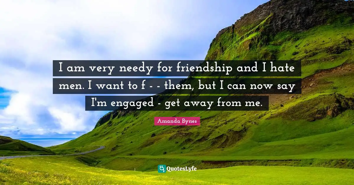 Amanda Bynes Quotes: "I am very needy for friendship and I hate men. I want to f - - them, but I can now say I'm engaged - get away from me."