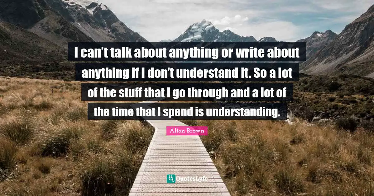 I can’t talk about anything or write about anything if I don’t understand it. So a lot of the stuff that I go through and a lot of the time that I spend is understanding.