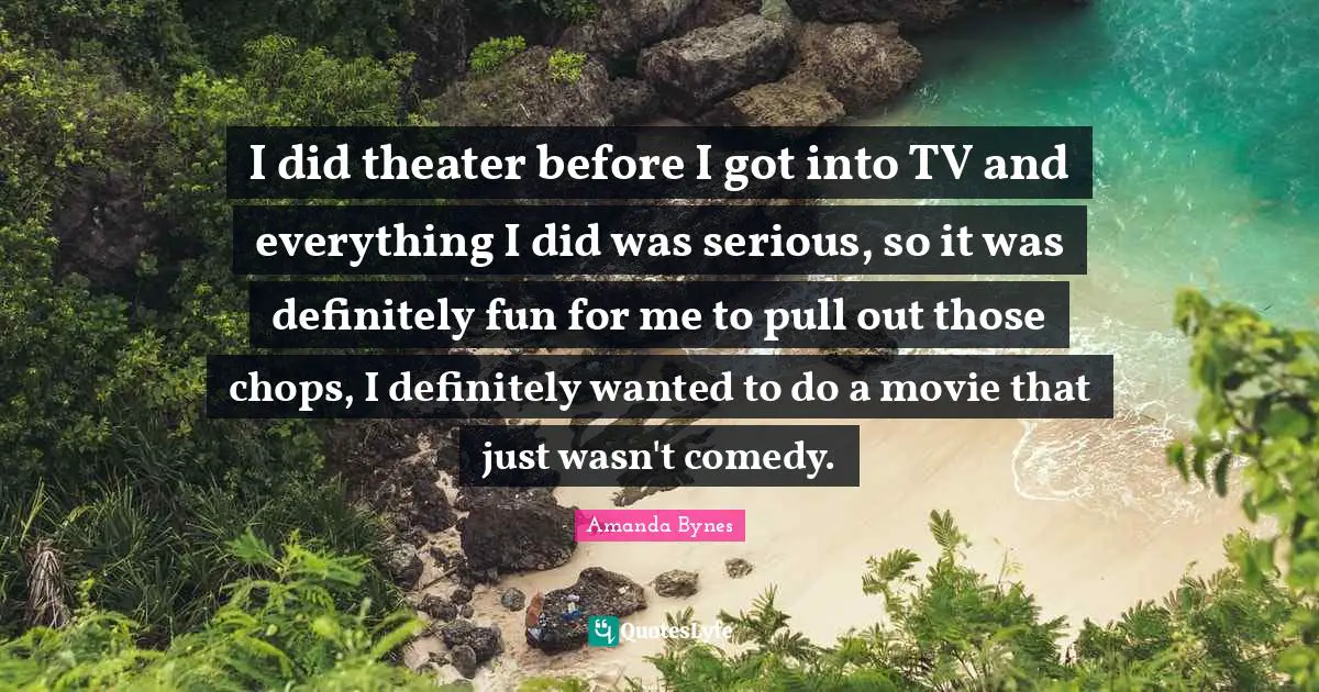 Amanda Bynes Quotes: I did theater before I got into TV and everything I did was serious, so it was definitely fun for me to pull out those chops, I definitely wanted to do a movie that just wasn't comedy.