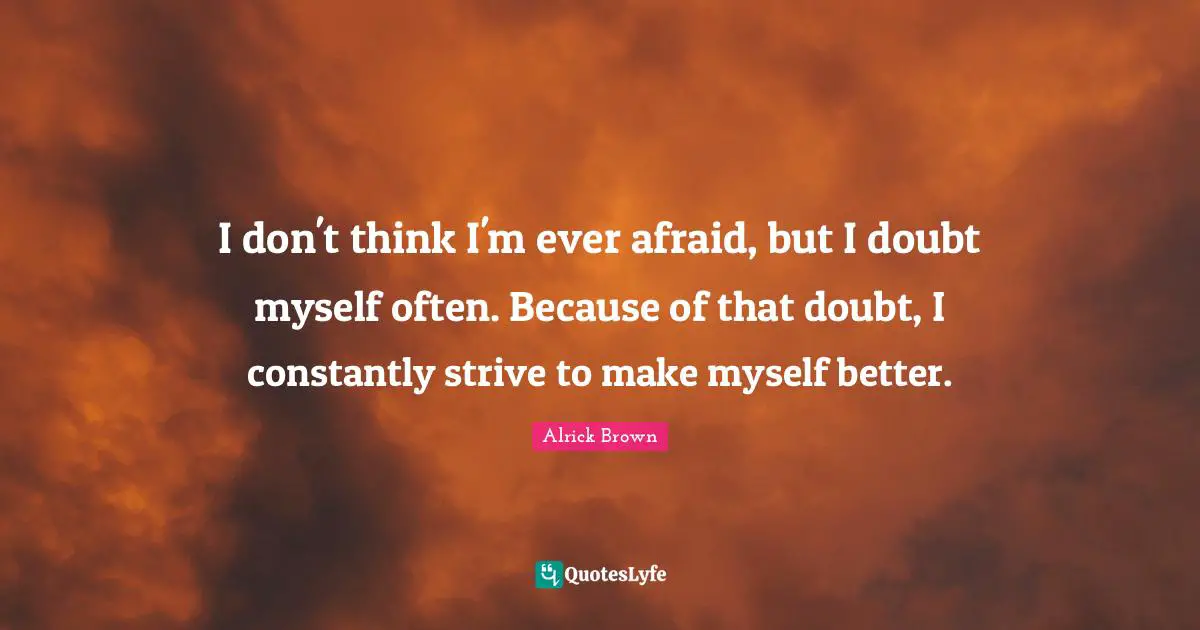 I don't think I'm ever afraid, but I doubt myself often. Because of that doubt, I constantly strive to make myself better.