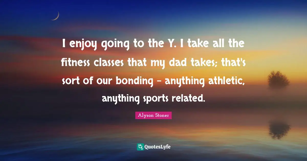 I enjoy going to the Y. I take all the fitness classes that my dad takes; that's sort of our bonding - anything athletic, anything sports related.