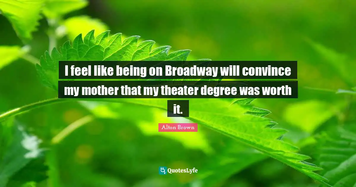 Alton Brown Quotes: "I feel like being on Broadway will convince my mother that my theater degree was worth it."